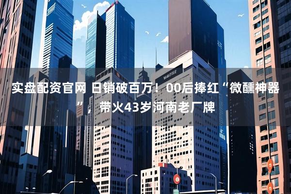 实盘配资官网 日销破百万！00后捧红“微醺神器”，带火43岁河南老厂牌