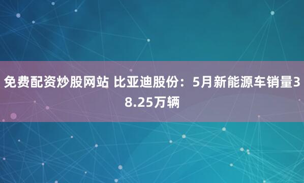免费配资炒股网站 比亚迪股份：5月新能源车销量38.25万辆