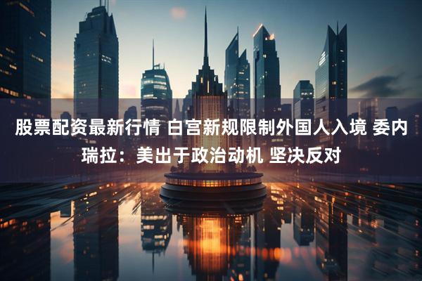 股票配资最新行情 白宫新规限制外国人入境 委内瑞拉：美出于政治动机 坚决反对