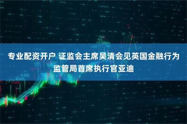 专业配资开户 证监会主席吴清会见英国金融行为监管局首席执行官亚迪
