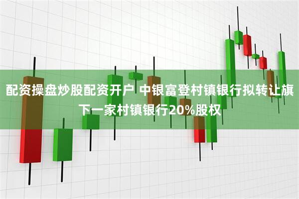 配资操盘炒股配资开户 中银富登村镇银行拟转让旗下一家村镇银行20%股权