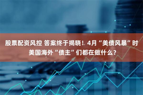 股票配资风控 答案终于揭晓！4月“美债风暴”时 美国海外“债主”们都在做什么？