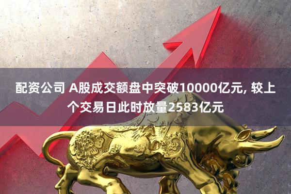 配资公司 A股成交额盘中突破10000亿元, 较上个交易日此时放量2583亿元