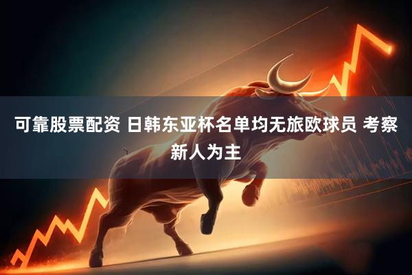 可靠股票配资 日韩东亚杯名单均无旅欧球员 考察新人为主