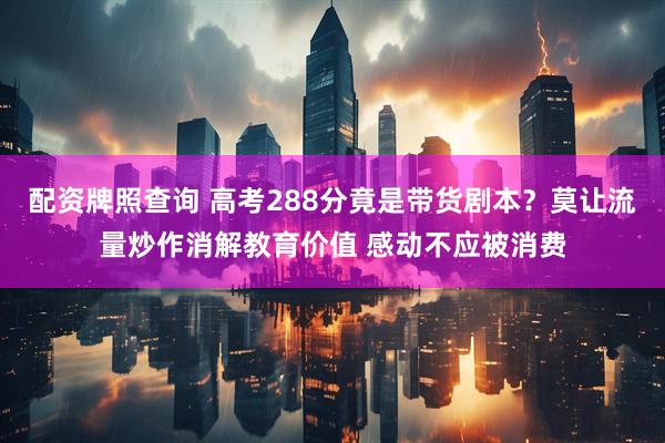 配资牌照查询 高考288分竟是带货剧本？莫让流量炒作消解教育价值 感动不应被消费