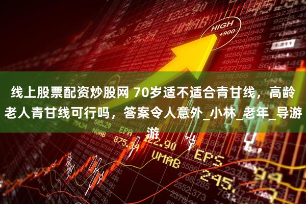 线上股票配资炒股网 70岁适不适合青甘线，高龄老人青甘线可行吗，答案令人意外_小林_老年_导游