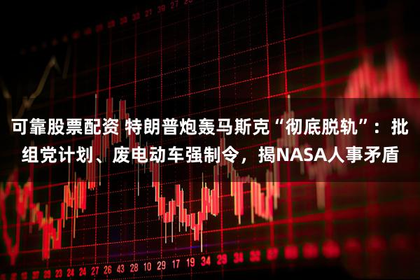 可靠股票配资 特朗普炮轰马斯克“彻底脱轨”：批组党计划、废电动车强制令，揭NASA人事矛盾
