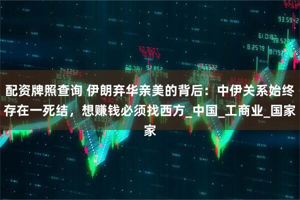 配资牌照查询 伊朗弃华亲美的背后：中伊关系始终存在一死结，想赚钱必须找西方_中国_工商业_国家