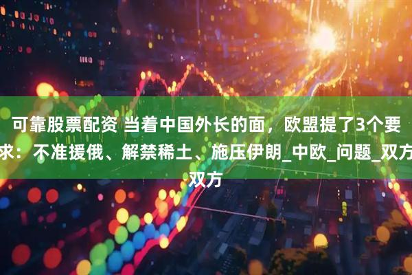 可靠股票配资 当着中国外长的面，欧盟提了3个要求：不准援俄、解禁稀土、施压伊朗_中欧_问题_双方
