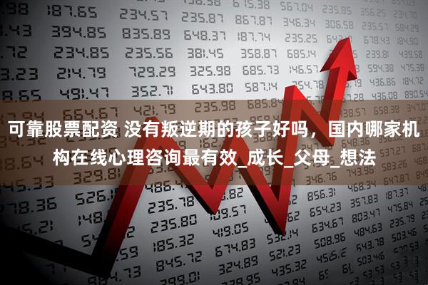 可靠股票配资 没有叛逆期的孩子好吗，国内哪家机构在线心理咨询最有效_成长_父母_想法