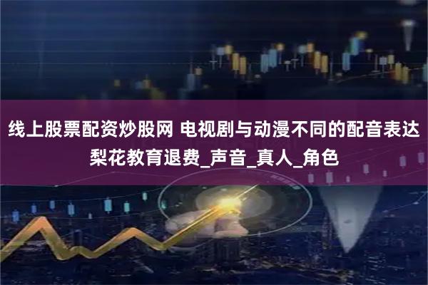 线上股票配资炒股网 电视剧与动漫不同的配音表达梨花教育退费_声音_真人_角色