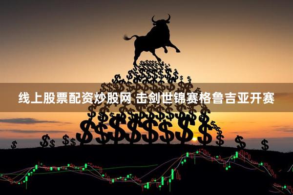 线上股票配资炒股网 击剑世锦赛格鲁吉亚开赛