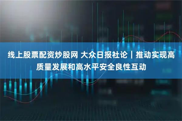 线上股票配资炒股网 大众日报社论｜推动实现高质量发展和高水平安全良性互动