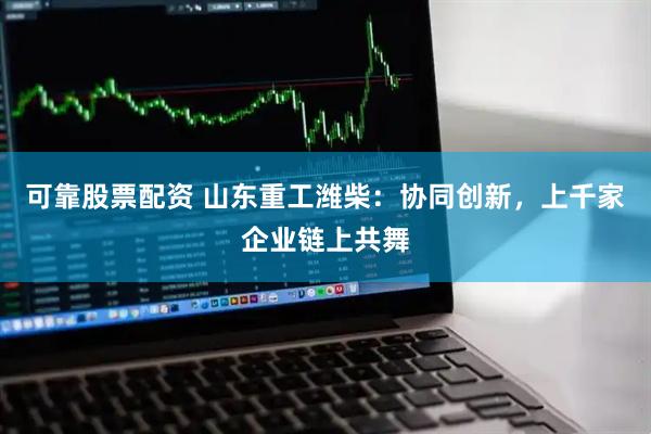 可靠股票配资 山东重工潍柴：协同创新，上千家企业链上共舞