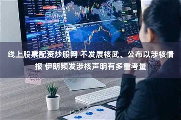 线上股票配资炒股网 不发展核武、公布以涉核情报 伊朗频发涉核声明有多重考量