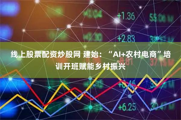 线上股票配资炒股网 建始：“AI+农村电商”培训开班赋能乡村振兴