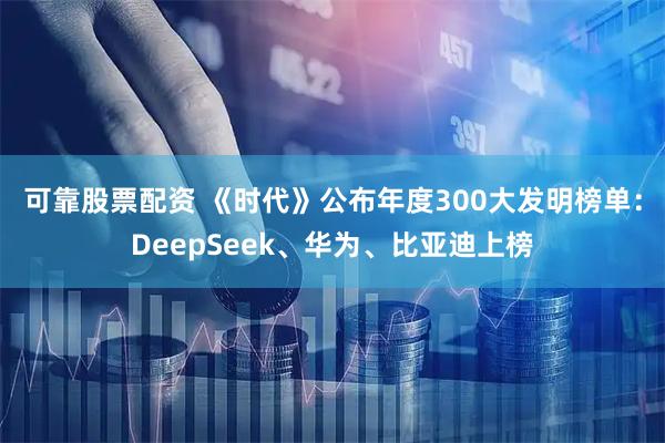 可靠股票配资 《时代》公布年度300大发明榜单：DeepSeek、华为、比亚迪上榜