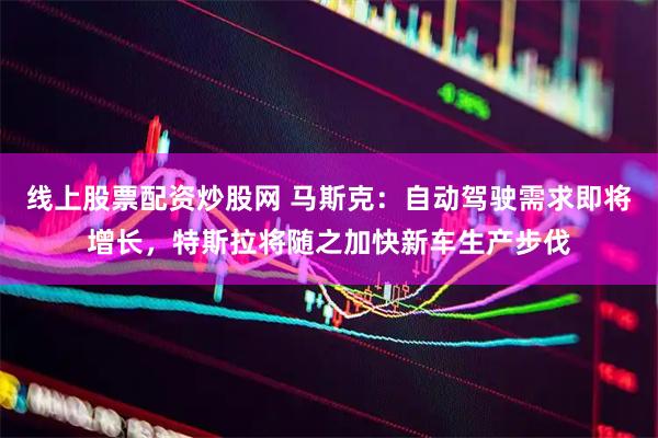 线上股票配资炒股网 马斯克：自动驾驶需求即将增长，特斯拉将随之加快新车生产步伐
