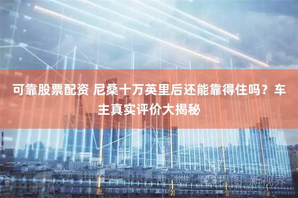 可靠股票配资 尼桑十万英里后还能靠得住吗？车主真实评价大揭秘