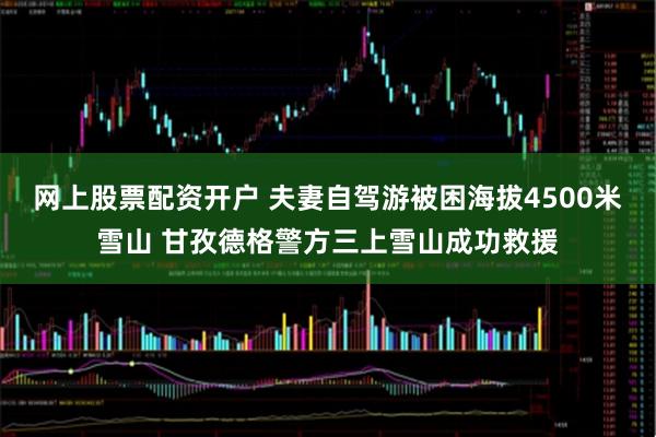 网上股票配资开户 夫妻自驾游被困海拔4500米雪山 甘孜德格警方三上雪山成功救援