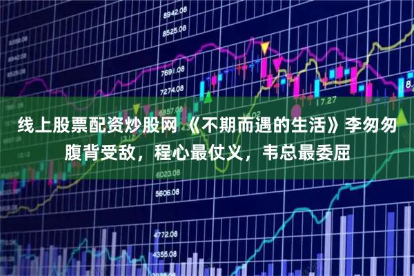 线上股票配资炒股网 《不期而遇的生活》李匆匆腹背受敌，程心最仗义，韦总最委屈