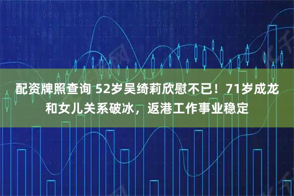 配资牌照查询 52岁吴绮莉欣慰不已！71岁成龙和女儿关系破冰，返港工作事业稳定