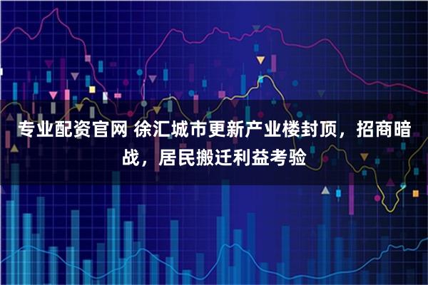 专业配资官网 徐汇城市更新产业楼封顶，招商暗战，居民搬迁利益考验