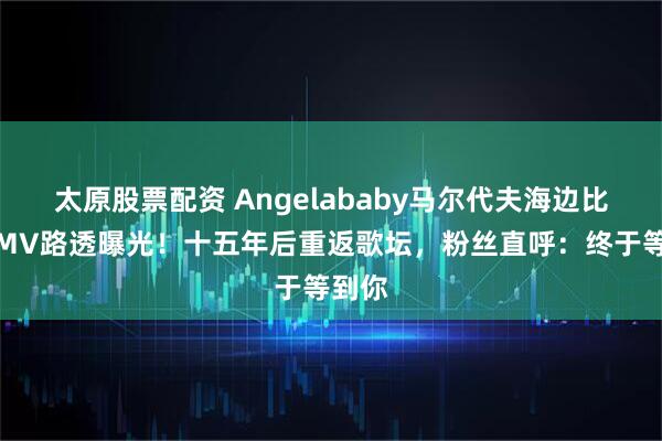 太原股票配资 Angelababy马尔代夫海边比基尼MV路透曝光！十五年后重返歌坛，粉丝直呼：终于等到你