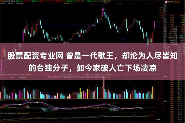 股票配资专业网 曾是一代歌王，却沦为人尽皆知的台独分子，如今家破人亡下场凄凉