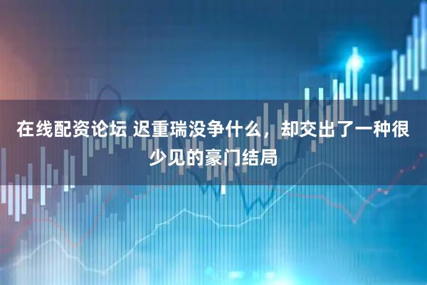 在线配资论坛 迟重瑞没争什么，却交出了一种很少见的豪门结局