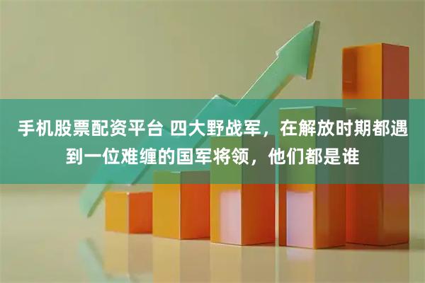 手机股票配资平台 四大野战军，在解放时期都遇到一位难缠的国军将领，他们都是谁