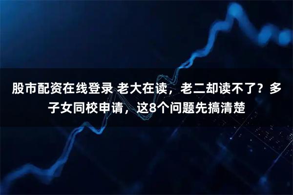 股市配资在线登录 老大在读，老二却读不了？多子女同校申请，这8个问题先搞清楚