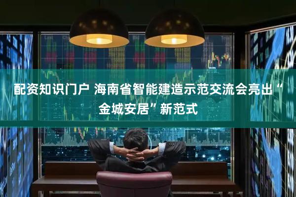 配资知识门户 海南省智能建造示范交流会亮出“金城安居”新范式