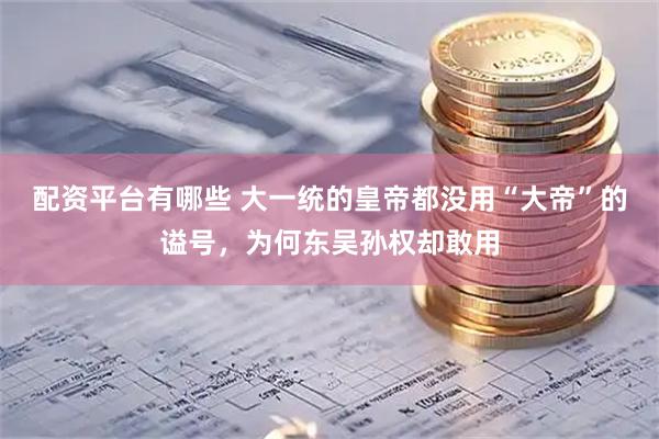 配资平台有哪些 大一统的皇帝都没用“大帝”的谥号,为何东吴孙权却敢用