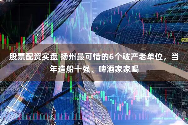股票配资实盘 扬州最可惜的6个破产老单位，当年造船十强、啤酒家家喝