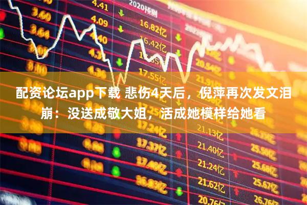 配资论坛app下载 悲伤4天后，倪萍再次发文泪崩：没送成敬大姐，活成她模样给她看