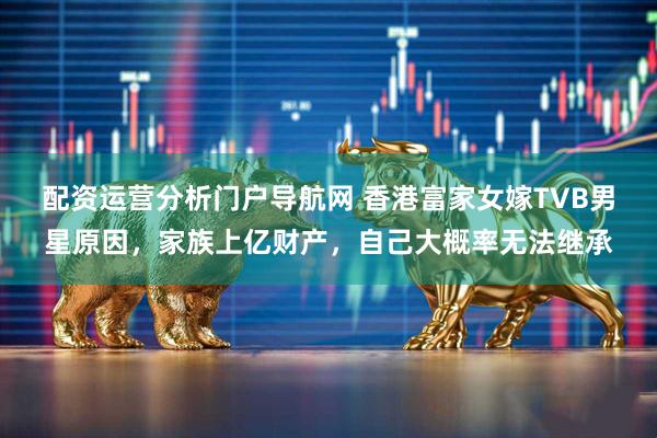 配资运营分析门户导航网 香港富家女嫁TVB男星原因，家族上亿财产，自己大概率无法继承