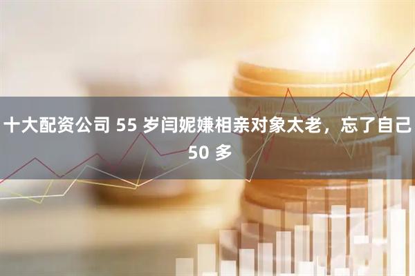 十大配资公司 55 岁闫妮嫌相亲对象太老，忘了自己 50 多