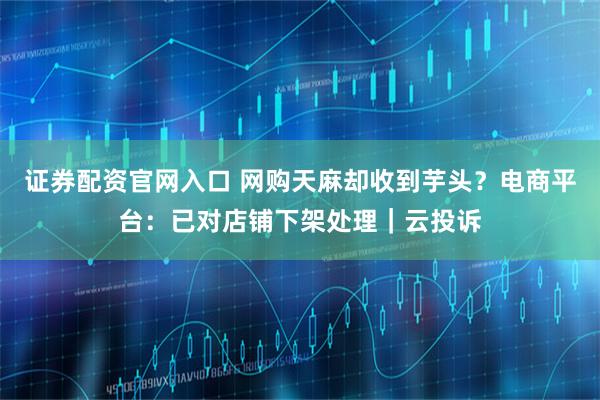 证券配资官网入口 网购天麻却收到芋头？电商平台：已对店铺下架处理｜云投诉