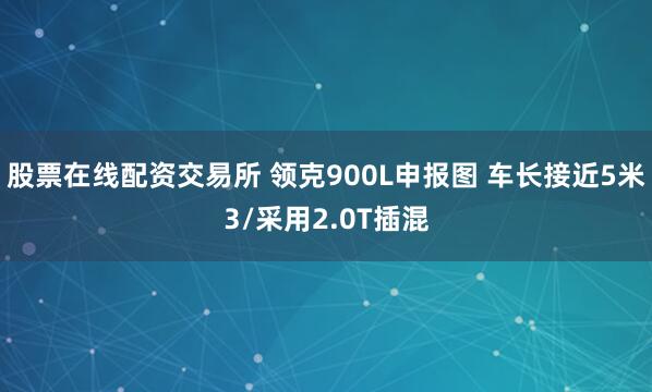 股票在线配资交易所 领克900L申报图 车长接近5米3/采用2.0T插混