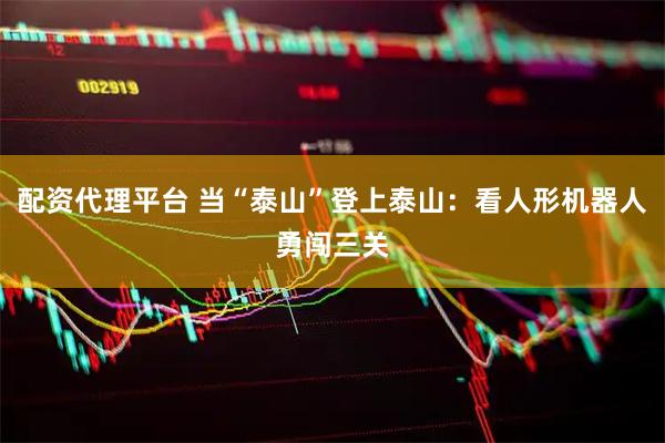 配资代理平台 当“泰山”登上泰山：看人形机器人勇闯三关